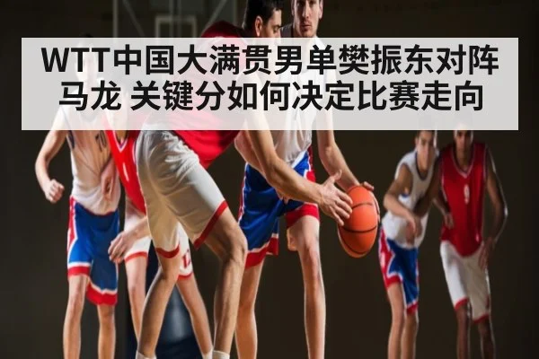 WTT中国大满贯男单樊振东对阵马龙 关键分如何决定比赛走向
