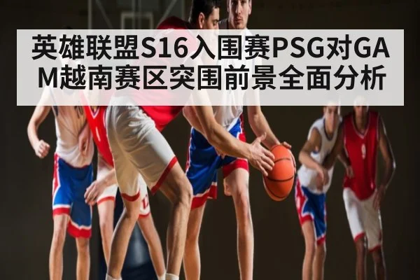 英雄联盟S16入围赛PSG对GAM越南赛区突围前景全面分析