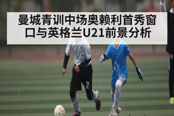 曼城青训中场奥赖利首秀窗口与英格兰U21前景分析